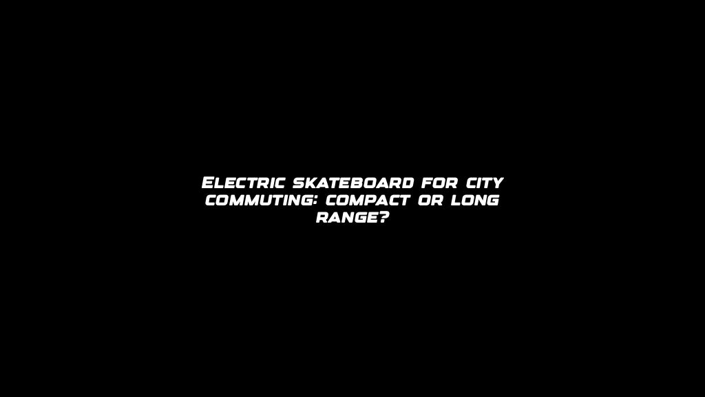 Electric skateboard for city commuting: compact or long range?